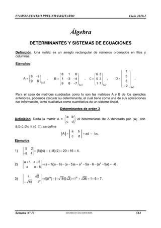UNMSM-CENTRO PREUNIVERSITARIO Ciclo 2020-I
Semana Nº 13 (Prohibida su reproducción y venta) Pág. 32
Álgebra
DETERMINANTES Y SISTEMAS DE ECUACIONES
Definición. Una matriz es un arreglo rectangular de números ordenados en filas y
columnas.
Ejemplos:

 
 
 
8
9 6 2x2
7
A = ,
8 1 6
B 1 3 4
9 8 7
 
 
  
 
 

 3x3
,
6 3
5 3
1 7
 
 
 
 
 3x2
C = ,
7
5
3
2
 
 
 
 
 

 4x1
D = .
Para el caso de matrices cuadradas como lo son las matrices A y B de los ejemplos
anteriores, podemos calcular su determinante, el cual tiene como una de sus aplicaciones
dar información, tanto cualitativa como cuantitativa de un sistema lineal.
Determinantes de orden 2
Definición. Dada la matriz A =
a b
c d

 

el determinante de A denotado por A , con
a,b,c,d (ó ), se define
A
a b
 = ad
c d
bc.

Ejemplos:
1) 

(8)(2)  20  16  4
5 2
 (5)(4)
8 4
.
2)
5

    
2 2
a 1
 a
(a 1)(a  6)  (a  5)a  a 5a  6  (a 5a) 6
a a  6
.
3)   

19 20
19
i 2
(i)(i )  ( 18)( 2)  i 36  1 6  7
18 i
.
564
 
