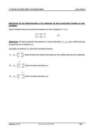 UNMSM-CENTRO PREUNIVERSITARIO Ciclo 2020-I
Semana Nº 13 (Prohibida su reproducción y venta) Pág. 33
Sea el sistema de dos ecuaciones lineales con dos incógnitas “x” e “y”



ax +by =m
cx +dy =n
(1)
Definición. Se llama solución del sistema (1) al par ordenado 0 0
(x ,y ) que verifica las dos
ecuaciones en el sistema (1).
Asociado al sistema (1), tenemos los determinantes:
1). S
a b
Δ =
c d
: determinante del sistema formado por los coeficientes de las incógnitas.

2). : determinante asociado a x.
x
m b
Δ =
n d

3). : determinante asociado a y.
y
a m
Δ =
c n
Aplicación de los determinantes a los sistemas de dos ecuaciones lineales en dos
variables
565
 
