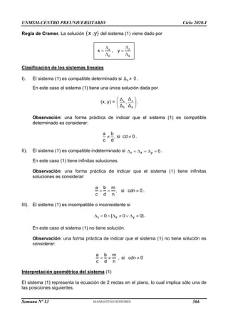 UNMSM-CENTRO PREUNIVERSITARIO Ciclo 2020-I
Semana Nº 13 (Prohibida su reproducción y venta) Pág. 34
Regla de Cramer. La solución (x ,y) del sistema (1) viene dado por
Clasificación de los sistemas lineales
I). El sistema (1) es compatible determinado si S
Δ ≠ 0 .
En este caso el sistema (1) tiene una única solución dada por
(x, y) = y
x
S S
 
 
 
Δ
Δ
,
Δ Δ
.
Observación: una forma práctica de indicar que el sistema (1) es compatible
determinado es considerar:
a b
, si cd 0
c d
  .
II). El sistema (1) es compatible indeterminado si      
S x y 0.
En este caso (1) tiene infinitas soluciones.
Observación: una forma práctica de indicar que el sistema (1) tiene infinitas
soluciones es considerar:
a b m
, si cdn 0
c d n
   .
III). El sistema (1) es incompatible o inconsistente si
S x y
0 [ 0 0]
        .
En este caso el sistema (1) no tiene solución.
Observación: una forma práctica de indicar que el sistema (1) no tiene solución es
considerar:
a b m
, si cdn 0
c d n
  
Interpretación geométrica del sistema (1)
El sistema (1) representa la ecuación de 2 rectas en el plano, lo cual implica sólo una de
las posiciones siguientes.
y
x
S S
x , y


 
 
566
 