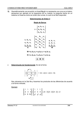UNMSM-CENTRO PREUNIVERSITARIO Ciclo 2020-I
Semana Nº 13 (Prohibida su reproducción y venta) Pág. 36
3). Geométricamente una ecuación no lineal f(x,y) = c representa una curva en el plano,
pensemos por ejemplo en la trayectoria de un insecto, la pregunta hecha en un
sistema no lineal es como se cortan dos curvas, lo cual no es fácil responder.
Determinantes de Orden 3
Regla de Sarrus
 =
3
3
3
2
2
2
1
1
1
c
b
a
c
b
a
c
b
a
N
a
b
c
a
b
c
a
b
c
2
1
3
1
3
2
3
2
1
M
c
b
a
c
b
a
c
b
a









 Determinante de Vandermonde: Es de la forma
2 2 2
1 1 1
a b c
a b c
= (b – a) (c – a) (c – b).
Nos ubicamos en la 2da fila y hacemos los productos de las diferencias de acuerdo
a la forma indicada.
Ejemplo:
   
2 3 4 2 3 4 4 3 3 2 4 2 2
4 9 16 2 3 4
    
2 2 2
1 1 1 1 1 1
=
M = a1 b2 c3 + a2 b3 c1 + a3 b1 c2
N = c1 b2 a3 + c2 b3 a1 + c3 b1 a2
N
M
Δ 

2
2
2
1
1
1
3
3
3
2
2
2
1
1
1
c
b
a
c
b
a
c
b
a
c
b
a
c
b
a
568
 