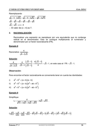 UNMSM-CENTRO PREUNIVERSITARIO Ciclo 2020-I
Semana Nº 2 (Prohibida su reproducción y venta) Pág. 36
Reemplazando
x 3 2 3x x 5 2 5x 8 2 15
      
x 3 x 5 3 5
x 3 x 3
El valor de (x 4) es 7.
    
  
 
2. RACIONALIZACIÓN
Racionalizar una expresión es reemplazar por una equivalente que no contenga
radical en el denominador. Esto se consigue multiplicando al numerador y
denominador por un factor racionalizante (FR).
Ejemplo 8
Racionalice
4
6 2 5

.
Solución
 
 
 
5 1 4 5 1
4 4
. 5 1
4
5 1 5 1
6 2 5
 
   
 

, en este caso el FR 5 1
  .
Observación:
Para encontrar el factor racionalizante es conveniente tener en cuenta las identidades:
i)   
2 2
a b a b a b
   
ii)   
3 3 2 2
a b a b a ab b
    
iii)   
3 3 2 2
a b a b a ab b
    
Ejemplo 9
Simplifique
4
L 3 3 15
15 3 3 3 2 10
  
  
.
Solución
i)       
15 3 3 3 2 10 5 3 2 3 3 2 3 2 5 3
         
56
 
