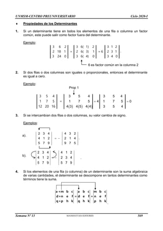 UNMSM-CENTRO PREUNIVERSITARIO Ciclo 2020-I
Semana Nº 13 (Prohibida su reproducción y venta) Pág. 37
 Propiedades de los Determinantes
1. Si un determinante tiene en todos los elementos de una fila o columna un factor
común, este puede salir como factor fuera del determinante.
Ejemplo:
3 6 2 3 6( 1) 2 3 1 2
2 18 1 = 2 6( 3) 1 = 6 2 3 1
3 24 0 3 6( 4) 0 3 4 0
.
6 es factor común en la columna 2
2. Si dos filas o dos columnas son iguales o proporcionales, entonces el determinante
es igual a cero.
Ejemplo:
Prop 1
     
3 5 4 3 5 4
1 7 5 4 1 7 5 0
4 3 4 5 4 4 3 5 4
 
3 5 4
1 7 5 =
12 20 16
3. Si se intercambian dos filas o dos columnas, su valor cambia de signo.
Ejemplos:
2 3 4 4 3 2
4 1 2 2 1 4
5 7 9 9 7 5
  .
2 3 4 4 1 2
4 1 2 2 3 4
5 7 9 5 7 9
  .
4. Si los elementos de una fila (o columna) de un determinante son la suma algebraica
de varias cantidades, el determinante se descompone en tantos determinantes como
términos tiene la suma.
a +m b c a b c m b c
d+n e f = d e f + n e f
q+p h k q h k p h k
.
a).
b).
569
 
