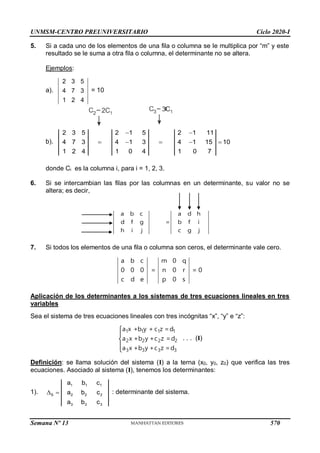 UNMSM-CENTRO PREUNIVERSITARIO Ciclo 2020-I
Semana Nº 13 (Prohibida su reproducción y venta) Pág. 38
5. Si a cada uno de los elementos de una fila o columna se le multiplica por “m” y este
resultado se le suma a otra fila o columna, el determinante no se altera.
Ejemplos:
a).
2 3 5
4 7 3
1 2 4
= 10
b).
2 3 5 2 1 5 2 1 11
4 7 3 4 1 3 4 1 15 10
1 2 4 1 0 4 1 0 7
 
    
donde Ci es la columna i, para i = 1, 2, 3.
6. Si se intercambian las filas por las columnas en un determinante, su valor no se
altera; es decir,
7. Si todos los elementos de una fila o columna son ceros, el determinante vale cero.
a b c m 0 q
0 0 0 = n 0 r = 0
c d e p 0 s
Aplicación de los determinantes a los sistemas de tres ecuaciones lineales en tres
variables
Sea el sistema de tres ecuaciones lineales con tres incógnitas “x”, “y” e “z”:
1 1 1 1
2 2 2 2
3 3 3 3
a x +b y + c z =d
a x +b y +c z =d
a x +b y +c z =d





. . . (I)
Definición: se llama solución del sistema (I) a la terna (x0, y0, z0) que verifica las tres
ecuaciones. Asociado al sistema (I), tenemos los determinantes:
1).
1 1 1
S 2 2 2
3 3 3
a b c
a b c
a b c
  : determinante del sistema.
a b c a d h
d f g = b f i
h i j c g j
570
 