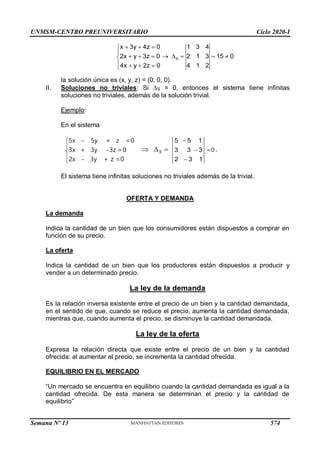UNMSM-CENTRO PREUNIVERSITARIO Ciclo 2020-I
Semana Nº 13 (Prohibida su reproducción y venta) Pág. 42
  


       

   

S
x 3y 4z 0 1 3 4
2x y 3z 0 2 1 3 15 0
4x y 2z 0 4 1 2
la solución única es (x, y, z) = (0, 0, 0).
II. Soluciones no triviales: Si S = 0, entonces el sistema tiene infinitas
soluciones no triviales, además de la solución trivial.
Ejemplo:
En el sistema





 

5x 5y + z =0
3x + 3y 3z =0
2x 3y + z =0
S
  
5 5 1
3 3 3
2 3 1



=0 .
El sistema tiene infinitas soluciones no triviales además de la trivial.
OFERTA Y DEMANDA
La demanda
Indica la cantidad de un bien que los consumidores están dispuestos a comprar en
función de su precio.
La oferta
Indica la cantidad de un bien que los productores están dispuestos a producir y
vender a un determinado precio.
La ley de la demanda
Es la relación inversa existente entre el precio de un bien y la cantidad demandada,
en el sentido de que, cuando se reduce el precio, aumenta la cantidad demandada,
mientras que, cuando aumenta el precio, se disminuye la cantidad demandada.
La ley de la oferta
Expresa la relación directa que existe entre el precio de un bien y la cantidad
ofrecida: al aumentar el precio, se incrementa la cantidad ofrecida.
EQUILIBRIO EN EL MERCADO
“Un mercado se encuentra en equilibrio cuando la cantidad demandada es igual a la
cantidad ofrecida. De esta manera se determinan el precio y la cantidad de
equilibrio”
574
 