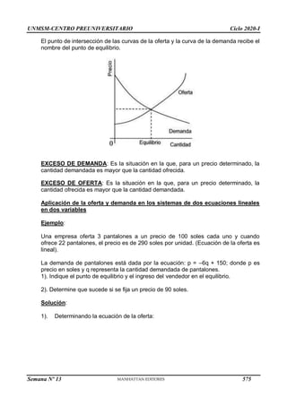 UNMSM-CENTRO PREUNIVERSITARIO Ciclo 2020-I
Semana Nº 13 (Prohibida su reproducción y venta) Pág. 43
El punto de intersección de las curvas de la oferta y la curva de la demanda recibe el
nombre del punto de equilibrio.
EXCESO DE DEMANDA: Es la situación en la que, para un precio determinado, la
cantidad demandada es mayor que la cantidad ofrecida.
EXCESO DE OFERTA: Es la situación en la que, para un precio determinado, la
cantidad ofrecida es mayor que la cantidad demandada.
Aplicación de la oferta y demanda en los sistemas de dos ecuaciones lineales
en dos variables
Ejemplo:
Una empresa oferta 3 pantalones a un precio de 100 soles cada uno y cuando
ofrece 22 pantalones, el precio es de 290 soles por unidad. (Ecuación de la oferta es
lineal).
La demanda de pantalones está dada por la ecuación: p = –6q + 150; donde p es
precio en soles y q representa la cantidad demandada de pantalones.
1). Indique el punto de equilibrio y el ingreso del vendedor en el equilibrio.
2). Determine que sucede si se fija un precio de 90 soles.
Solución:
1). Determinando la ecuación de la oferta:
575
 