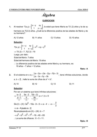 UNMSM-CENTRO PREUNIVERSITARIO Ciclo 2020-I
Semana Nº 13 (Prohibida su reproducción y venta) Pág. 50
Álgebra
EJERCICIOS
1. Al resolver
x y xy
T(x,y)
1 x y



, la edad que tiene María es T(1,2) años y la de su
hermano es T(2,3) años. ¿Cuál es la diferencia positiva de las edades de María y de
su hermano?
A) 12 años B) 11 años C) 13 años D) 10 años
Solución:
2 2
xy y
Luego,por dato :
Edad de M
x y xy
aría : 7 años
Edad del hermano de María :19
T(x,y) x
1 x y
T(1,2) 7 , T(2,3) 1
o
9
añ s

 


 
 
 La diferencia positiva de las edades entre María y su hermano, es:
19 años – 7 años = 12 años.
Rpta.: A
2. Si el sistema en x e y
(a 2)x (3a 2)y 7(b 3)
,
(a 1)x 5y 5b
    


  

tiene infinitas soluciones, donde
a, b  , halle la suma de cifras de a2
+ b2
.
A) 10 B) 12 C) 13 D) 11
Solución:
Por ser un sistema que tiene infinitas soluciones:
(I) (II) (III)
a 2 3a 2 7(b 3)
; a 1, b 0
a 1 5 5b
2
De (I) (II): 3a 10a 8 0 a 4 a
3
2
  
    

        
a 4pues a
  

   


  
 
Reemplazando en (II) (III): b 7
a
La suma de cifrases : 6 5 11.
2 2 2 2
b 4 7 16 49 65
Rpta.: D
577
 