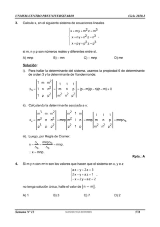 UNMSM-CENTRO PREUNIVERSITARIO Ciclo 2020-I
Semana Nº 13 (Prohibida su reproducción y venta) Pág. 51
3. Calcule x, en el siguiente sistema de ecuaciones lineales
2 3
z m
2 3
z n
x my m
,
x ny n
x p p2 3
z p
y



  


  

  

si m, n y p son números reales y diferentes entre sí.
A) mnp B) – mn C) – mnp D) mn
Solución:
i). Para hallar la determinante del sistema, usamos la propiedad 6 de determinante
de orden 3 y la determinante de Vandermonde:
       
S
m m
n m )
n n p
p
(p m
p
)(p n (n m)
p m n
1 1 1 1
1 0
2 2 2
1
2
2
2
ii). Calculando la determinante asociada a x:
     
x S
n
m m m m m
m n n
n p
p p p p
n mnp m mnp m m p
p m
p n
1 1 1 1
1
3 2 2
3 2 2
3 2 2 1 2 2 2
iii). Luego, por Regla de Cramer:
 
  
 
 
x S
S S
mnp
x mnp.
x mnp.
Rpta.: A
4. Si m y n con m<n son los valores que hacen que el sistema en x, y e z
  


  

   

ax y z
x y az ,
x y az
2 3
2 1
2 2
no tenga solución única, halle el valor de n – m .
A) 1 B) 3 C) 7 D) 2
578
 