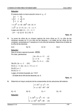 UNMSM-CENTRO PREUNIVERSITARIO Ciclo 2020-I
Semana Nº 13 (Prohibida su reproducción y venta) Pág. 52
Solución:
El sistema dado no tiene solución única si  
S 0
2 2 2a 2
2
a 1 2
2 1 a 0
1 2 a
( a a 8) (2a ) 0
a a 2 0 a 2 a 1
Luego,por dato :m 2 n 1
( 2) 1 3 3.
m – n
  

     
       
   
     


 
Rpta.: B
5. La suma de cifras de un número capicúa de cinco cifras es 13. La cifra de las
centenas excede en 2 a la cifra de las decenas, y el doble de las cifras de las
unidades, aumentada en 7 excede en 4 a la cifra de centenas. Determine el doble de
la cifra de las decenas.
A) 6 B) 10 C) 12 D) 8
Solución:
Sea el número capicúa buscado: abcba.
Por dato, planteamos:
 



 


 


(I)
c b (II)
(III)
a b c
( a ) c
2 3
4
2
2
2 7
1
 
      

De (III) : a c (IV)
En (I) : c (c ) c c
En (IV) : a
2 3
3 2 2 13 5
1


En (II) :b
Luego, el número buscado, es :
El doble de la cifra de las decenas, es : .
3
13531
6
Rpta.: A
6. Determine el mayor producto de las componentes de las soluciones del sistema
2 2
2 2
y y 9
x 2x
.
x y 3y 6x 29
 


 
  
 



A) – 6 B) 12 C) –1 D) –15
Solución:
 


  
   
 

2 2
y y 9
x (I)
2 2
6x
y 2 )
2x
x 9 (II
y 3
579
 