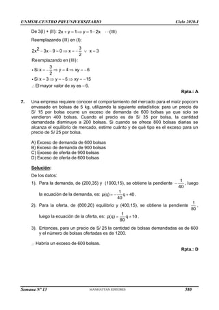 UNMSM-CENTRO PREUNIVERSITARIO Ciclo 2020-I
Semana Nº 13 (Prohibida su reproducción y venta) Pág. 53
De 3(I) + (II): 2x y 1 y 1 2x (III)
    
Reemplazando (III) en (I):
3
2 3x 9 0 x x 3
2
Reemplazando en (III):
3
Si x y 4 xy 6
2
Si x 3 y 5 xy 15
El mayor valor de xy es 6.
2x        
      
      
 
Rpta.: A
7. Una empresa requiere conocer el comportamiento del mercado para el maíz popcorn
envasado en bolsas de 5 kg, utilizando la siguiente estadística: para un precio de
S/ 15 por bolsa ocurre un exceso de demanda de 600 bolsas ya que solo se
vendieron 400 bolsas. Cuando el precio es de S/ 35 por bolsa, la cantidad
demandada disminuye a 200 bolsas. Si cuando se ofrece 800 bolsas diarias se
alcanza el equilibrio de mercado, estime cuánto y de qué tipo es el exceso para un
precio de S/ 25 por bolsa.
A) Exceso de demanda de 600 bolsas
B) Exceso de demanda de 900 bolsas
C) Exceso de oferta de 900 bolsas
D) Exceso de oferta de 600 bolsas
Solución:
De los datos:
1). Para la demanda, de (200,35) y (1000,15), se obtiene la pendiente 
1
40
, luego
la ecuación de la demanda, es:   
1
p(q) q 40 .
40
2). Para la oferta, de (800,20) equilibrio y (400,15), se obtiene la pendiente
1
80
,
luego la ecuación de la oferta, es:
1
p(q) q 10 .
80
 
3). Entonces, para un precio de S/ 25 la cantidad de bolsas demandadas es de 600
y el número de bolsas ofertadas es de 1200.
 Habría un exceso de 600 bolsas.
Rpta.: D
580
 