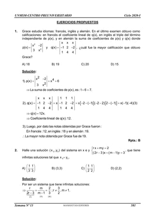 UNMSM-CENTRO PREUNIVERSITARIO Ciclo 2020-I
Semana Nº 13 (Prohibida su reproducción y venta) Pág. 54
EJERCICIOS PROPUESTOS
1. Grace estudia idiomas: francés, inglés y alemán. En el último examen obtuvo como
calificaciones: en francés el coeficiente lineal de q(x), en inglés el triple del término
independiente de p(x), y en alemán la suma de coeficientes de p(x) y q(x) donde
2
2
x x x
x 2
p(x) y q(x) 1 2 2 ,
3 x
1 4 4

    ¿cuál fue la mayor calificación que obtuvo
Grace?
A) 18 B) 19 C) 20 D) 15
Solución:


  


2
4 6
2
La suma de coeficientes de p(x), es :1 6 7.
x 2
1).p(x) x
3 x
   
x x x 1 1 1
2). q(x) 1 2 2 x 1 2 2 x 2 ( 1) ( 2 2) 2 ( 1) x( 1)( 4)(3)
1 4 4 1 4 4
q(
Coeficiente li
x) 12x
neal de q
.
(x):12.
                



3).Luego, por dato las notas obtenidas por Grace fueron:
En francés :12, en inglés :18 y en alemán:19.
La mayor nota obtenida por Grace fue de 19.

Rpta.: B
2. Halle una solución 0 0
(x ,y ) del sistema en x e y
r x my 2
(2r 3)x (m 1)y 3
 


   

, que tiene
infinitas soluciones tal que 
0 0
x y .
A)
 
 
 
1 1
,
3 3
B) (3,3) C)
 
 
 
1 1
,
2 2
D) (2,2)
Solución:
Por ser un sistema que tiene infinitas soluciones:
    
 
(II) (III)
(I)
r m 2 3
;r ,m 1.
2r 3 m 1 3 2
581
 