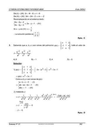 UNMSM-CENTRO PREUNIVERSITARIO Ciclo 2020-I
Semana Nº 13 (Prohibida su reproducción y venta) Pág. 55
    
     
 

  

 

De (I) (III) : 3r 4r 6 r 6
De (II) (III) : 3m 2m 2 m 2
Reemplazando en el sistema dado :
6x 2y 2
3x y 1 (IV)
9x 3y 3
1
Si x y en (IV) : x
2
1 1
La solución pedida es , .
2 2
 
 
  
 
Rpta.: C
3. Sabiendo que a, b y c son raíces del polinomio   
x
p(x) x
x
1 2
3 1
2 1
, halle el valor de
  
  
b
J .
a c
c b
a
2 2 2
2 2 2
A) 6 B) – 1 C) 4 D) – 6
Solución:
 
          
 
 
   
  


   

  

x
).p(x) x x (x ) x x
x
p(x) x x
Como a,b y c son raíces de p(x) :
a b c (I)
ab ac bc (II)
abc (III)
1 2
1 3 1 3 1 3 1
3
2
3 1
1
3
3
3
1
0
  
     

   

 



De(I)
De(II)
y (III)
).Hallando J:
a (ab ac bc)
J
a b a a
( )
J
( )
J .
b c
a c b c b c b c
2
2
2 2 2
1 1
2 2 2 2 2 2 2 2 2
1 2
3
6
2 2 2
2
1
6
Rpta.: D
582
 