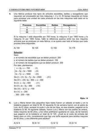 UNMSM-CENTRO PREUNIVERSITARIO Ciclo 2020-I
Semana Nº 13 (Prohibida su reproducción y venta) Pág. 56
4. Una fábrica produce tres tipos de artículos escobillas, baldes y recogedores que
requieren ser procesador por tres máquinas I, II y III. El tiempo requerido en horas
para procesar una unidad de cada producto en las tres máquinas está dado en la
siguiente tabla:
Procesos Escobillas Baldes Recogedores
I 1 2 3
II 2 5 7
III 1 3 1
Si la máquina I está disponible por 700 horas, la máquina II por 1800 horas y la
máquina III por 1600 horas, halle la diferencia positiva entre los dos mayores
artículos que se producen en esta fábrica, si se quiere usar todo el tiempo que cada
proceso tiene disponible.
A) 100 B) 125 C) 150 D) 175
Solución:
Sean
x: el número de escobillas que se deben producir. 200
y: el número de baldes que se deben producir. 100
z: el número de recogedores que se deben producir. 300
Por dato, planteamos:
x 2y z
2x 5y 3z
3x 7y z 1600
De (I) (II) : 3x 7y 4z 2500
De (IV) (III) : 3z 900 z 300
En (I) : x 2y 40
700 (I)
1800 (II)
(III)
(IV)
( V)
0
En (II) : 2x 5y 900
De ( VI) 2( V) : y 100
En ( V) : x 200
300 200 10
VI)
0.
(
 


 

   

   
   
 
 
 

  


Rpta.: A
5. Luis y María tienen dos pequeños hijos todos fueron un sábado al teatro y en la
boletería pagaron en total S/ 80. El siguiente fin de semana fueron con el padre de
Luis, de 61 años, aunque no pudo ir uno de los hijos, en esa ocasión, pagaron en la
boletería S/ 85. Al siguiente sábado, fueron Luis y María con los padres de ambos,
todos mayores de 60 años, y los niños prefirieron quedarse en casa, de tal manera
que pagaron en la boletería un total de S/ 120. ¿Cuál es el costo de entrada del
teatro para un niño, considerando que hay una tarifa especial para adultos mayores
de 60 años, y otra diferente para adultos?
A) S/ 8 B) S/ 10 C) S/ 12 D) S/ 14
583
 