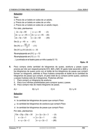 UNMSM-CENTRO PREUNIVERSITARIO Ciclo 2020-I
Semana Nº 13 (Prohibida su reproducción y venta) Pág. 57
Solución:
Sean
x: Precio de un boleto en soles de un adulto.
y: Precio de un boleto en soles de un niño.
z: Precio de un boleto en soles de un adulto mayor.
Por dato, planteamos:
 
 
 

   
 
 
   



 

x y x y
x y x y
x
(I)
z z (II)
(III)
x
z z
80 40
2 2
2 2
2 4 1 2
85
0 60
85
2
De (I) : y x (IV )
x
De (III) : z ( V )
De (IV ) y (IV ) en (II) : x
 



40
60
2
30
Reemplazando en (IV) : y
Reemplazando en (V) : z
La entrada en el teatro para un niño cuesta S / .



10
15
10
Rpta.: B
6. Paco compra cierta cantidad de kilogramos de queso, aceituna y pasas cuyos
precios por kilo son respectivamente $10, $20 y $20. El gasto total ascendió a $30 y
los kilogramos de queso junto con el doble de los kilogramos de pasas que compró
forman un kilogramo, además si Paco hubiera comprado el doble de la cantidad de
kilogramos de pasas que compró, el peso total de su compra (entre queso, aceituna
y pasas) hubiese sido de 2 kilogramos. Podemos afirmar:
I. Paco compró un kilogramo de aceituna.
II. Paco tuvo infinitas posibilidades para comprar queso y pasas.
III. Paco compró más de medio kilogramo de pasas.
A) I B) I y II C) II D) I y III
Solución:
Sean
x : la cantidad de kilogramos de queso que compró Paco
y : la cantidad de kilogramos de aceituna que compró Paco
z : la cantidad de kilogramos de pasas que compró Paco
Por dato, planteamos:
   
 
 

 
 
 
     
 
 
 
x y z x y z
x
)
z x z
x y z x
)
y
(I
(II
(III)
z
1 2
3
2
0 3
0 20 20
2
1
2
1
2
2
2 2
584
 