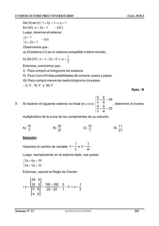UNMSM-CENTRO PREUNIVERSITARIO Ciclo 2020-I
Semana Nº 13 (Prohibida su reproducción y venta) Pág. 58
De (II) en (I) : y y
En (III (IV)
Luego, tenemos el sis
) : x
tema :
z
   
 
1 2 3 1
2 1
y
(V)
x z
Observemos que :
a).El sistema (V) es un sistema compatible indeterminado.
b).De (IV) : x z z .
Entonces, concluimos que :
I). Paco compró un kilogramo de aceituna.
II). Paco tuvo infinitas posibilidades de co



 

    
1
2 1
1
1 2 0
2
mprar queso y pasas.
III).Paco compró menos de medio kilogramo de pasas.
I). V , II). V y III).F

Rpta.: B
7. Al resolver el siguiente sistema no lineal en z e w
5 6
39
z w ,
4 5
32
z w

 



  


determine el inverso
multiplicativo de la suma de las componentes de su solución.
A)
15
7
B)
20
21
C)
12
7
D)
11
21
Solución:
Hacemos el cambio de variable: x
z

1
e y
w

1
.
Luego, reemplazando en el sistema dado, nos queda:
x y
.
x y
 


 

5 6 39
4 5 32
Entonces, usando la Regla de Cramer:
39 6
195 192 3 1
32 5
x 3 z
5 6 25 24 1 3
4 5

     

585
 