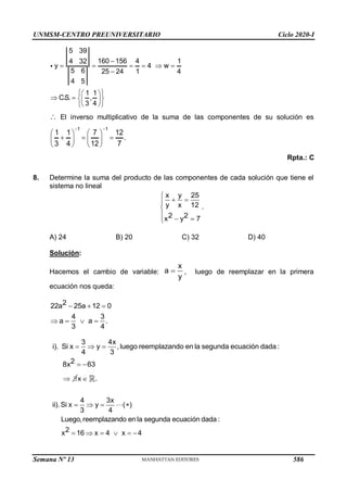 UNMSM-CENTRO PREUNIVERSITARIO Ciclo 2020-I
Semana Nº 13 (Prohibida su reproducción y venta) Pág. 59
5 39
160 156 4 1
4 32
y 4 w
5 6 25 24 1 4
4 5
1 1
C.S. ,
3 4

     

 
 
   
 
 
 
 El inverso multiplicativo de la suma de las componentes de su solución es
1 1
1 1 7 12
.
3 4 12 7
 
   
  
   
   
Rpta.: C
8. Determine la suma del producto de las componentes de cada solución que tiene el
sistema no lineal
.
2
x y 25
y x 12
x 2
y 7

 



 

A) 24 B) 20 C) 32 D) 40
Solución:
Hacemos el cambio de variable: 
x
a
y
, luego de reemplazar en la primera
ecuación nos queda:
  
   
2 25a 12 0
4 3
a a .
3
2a
4
2
3 4x
i). Si x y ,luego reemplazando en la segunda ecuación dada :
4 3
8x2 63
  
 
 x  .
4 3x
ii).Si x y ( )
3 4
Luego,reemplazando en la segunda ecuació
2
n dada
1 4 x 4
:
x 6 x
   
   
 
586
 