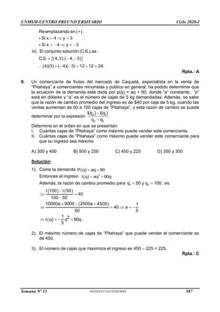 UNMSM-CENTRO PREUNIVERSITARIO Ciclo 2020-I
Semana Nº 13 (Prohibida su reproducción y venta) Pág. 60
   
 
Reemplazando en ( ) :
Si
Si
iii). El conjunto solución (C.S.),es :
C.S. 4,3 ; 4, 3
(4)(3) (
x 4 y 3
x
4)( 3) 12 12 24.
4 y 3

  
  
 
     
 


Rpta.: A
9. Un comerciante de frutas del mercado de Caquetá, especialista en la venta de
“Pitahaya” a comerciantes minoristas y público en general, ha podido determinar que
la ecuación de la demanda está dada por p(q) = aq + 90, donde “a” constante, “p”
está en dólares y “q” es el número de cajas de 5 kg demandadas. Además, se sabe
que la razón de cambio promedio del ingreso es de $40 por caja de 5 kg, cuando las
ventas aumentan de 50 a 100 cajas de “Pitahaya”, y esta razón de cambio se puede
determinar por la expresión


2 1
2 1
I(q ) I(q )
q q
.
Determine en el orden en que se presentan:
I. Cuántas cajas de “Pitahaya” como máximo puede vender este comerciante.
II. Cuántas cajas de “Pitahaya” como máximo puede vender este comerciante para
que su ingreso sea máximo.
A) 300 y 400 B) 500 y 250 C) 450 y 225 D) 350 y 300
Solución:
1). Como la demanda    
P q aq 90
Entonces el ingreso  
  
2
q aq 90q
Además, la razón de cambio promedio para  
1 2
q 50 y q 100 , es:
   
 
 
  
 

  
    
    
100 50
40
100 50
10000a 9000 2500a 4500 1
40 a
50 5
1
q q2 90q.
5
2). El máximo número de cajas de “Pitahaya” que puede vender el comerciante es
de 450.
3). El número de cajas que maximiza el ingreso es 450 – 225 = 225.
Rpta.: C
587
 