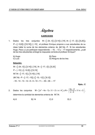 UNMSM-CENTRO PREUNIVERSITARIO Ciclo 2020-I
Semana Nº 2 (Prohibida su reproducción y venta) Pág. 45
Álgebra
EJERCICIOS
1. Dados los tres conjuntos      
M 24, 5 3,14 18 , N 17, 2 5,20
      y
   
P 12,8 12,19 15
   , el profesor Enrique propone a sus estudiantes de su
clase hallar la suma de los elementos enteros de (M N) P
 . Si los estudiantes
Hugo, Paco y Luis participan respondiendo: – 18, – 13 y – 17 respectivamente, ¿cuál
de los tres estudiantes entregó la respuesta correcta al profesor Enrique?
A) Hugo B) Paco
C) Luis D) Ninguno de los tres
Solución:
     
   
  

M 24, 5 3,14 18 , N 17, 2 5,20
P 15 12,8 12,19
M N 17, 5 5,14 18
(M N) P 17, 15 15, 12 8,12
16 14 13 12 8 9 10 11 55 38 17
     
  

   

      
            
Rpta.: C
2. Dados los conjuntos  
2 3x 2
M (x 4x 1) / 2 x 4 y N / x 3
x 2

 
         
 

 
,
determine la cantidad de elementos enteros de M N.
A) 6 B) 14 C) 0 D) 3
58
 