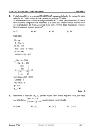 UNMSM-CENTRO PREUNIVERSITARIO Ciclo 2019-II
Semana Nº 13 (Prohibida su reproducción y venta) Pág. 50
2. En la feria del libro, la empresa IDEA URBANA paga por el alquiler del puesto “b” soles
además por producir cada libro le genera un gasto de 50 soles.
Si vendiera 80 libros obtendría una ganancia de 1000 soles, pero si vendiera 20 libros
le ocasionaría una pérdida de 800 soles. Si el costo está relacionado de manera lineal
con la producción de libros, ¿cuántos libros como mínimo debe de producir y vender
la empresa para obtener ganancia?
A) 70 B) 47 C) 30 D) 50
Solución:
1
50
2 1000
80 4000 1000
) I pq
C q b
)I C
p ( b)

 
 
  
3 800
1000 20 800
80 5000
4
20 200
5000 1
200 1
80
80 1
20 1
b 1400
5 0
30 1400 0
46 6
47
min
)C I
b p
p b
)
p b
p
reemplazando
)utilidad
q
q ,
q
 
  
 


   



 




 


Rpta. : B
3. Determine la solución 0 0
(x ,y ) para el mayor valor entero negativo de a, que hace
que el sistema
10
2 1 18
ax y
x (a )y
  


  

sea compatible determinado.
A) 3 4
( , ) B) 91
( , ) C) 4 3
( , ) D) 3 4
( , )

589
 