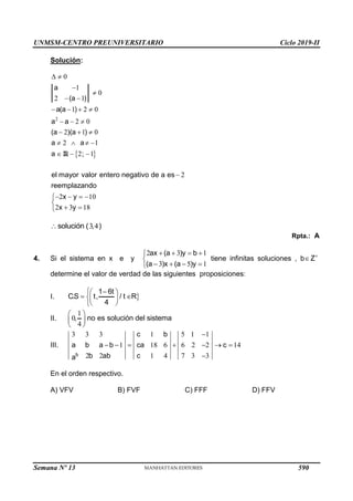 UNMSM-CENTRO PREUNIVERSITARIO Ciclo 2019-II
Semana Nº 13 (Prohibida su reproducción y venta) Pág. 51
Solución:
 
2
0
1
0
2 1
1 2 0
2 0
2 1 0
2 1
2 1
a
(a )
a(a )
a a
(a )(a )
a a
a ;
 


 
   
  
  
   
  
R
2
2 10
2 3 18
el mayor valor entero negativo de a es
reemplazando
x y
x y

   


 

3 4
solución ( , )

Rpta.: A
4. Si el sistema en x e y
2 3 1
3 5 1
ax (a )y b
(a )x (a )y
   


   

tiene infinitas soluciones , b Z

determine el valor de verdad de las siguientes proposiciones:
I. 
1 6t
C.S t, / t R
4

 
 
 
 

II.
1
0
4
, no es solución del sistema
 
 
 
III.
3 3 3 1 5 1 1
1 18 6 6 2 2 14
2 2 1 4 7 3 3
b
c b
a b a b ca c
b ab c
a

      

En el orden respectivo.
A) VFV B) FVF C) FFF D) FFV
590
 