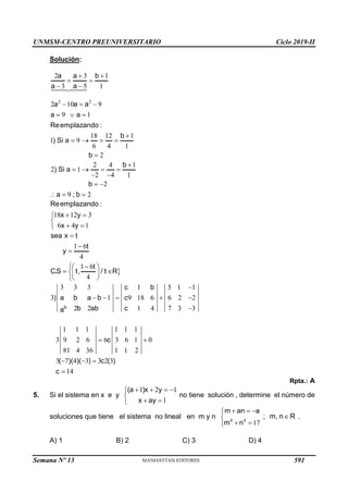 UNMSM-CENTRO PREUNIVERSITARIO Ciclo 2019-II
Semana Nº 13 (Prohibida su reproducción y venta) Pág. 52
Solución:
2 2
2 3 1
3 5 1
2 10 9
9 1
18 12 1
1 9
6 4 1
2
a a b
a a
a a a
a a
Reemplazando :
b
) Si a
b
 
 
 
  
  

   

2 4 1
2 1
2 4 1
2
9 2
b
) Si a
b
a ; b

   
 
 
  
18 12 3
6 4 1
Reemplazando :
x y
x y
 


 


1 6
4
1 6
4
sea x t
t
y
t
C.S t, / t R




 
 
 
 

3 3 3 1 5 1 1
3 1 9 18 6 6 2 2
2 2 1 4 7 3 3
1 1 1 1 1 1
3 9 2 6 6 3 6 1 0
81 4 36 1 1 2
3 7 4 3 3 2 3
14
b
c b
) a b a b c
b ab c
a
c
( )( )( ) c ( )
c

    

 
  

Rpta.: A
5. Si el sistema en x e y
1 2 1
1
(a )x y
x ay
   


 

no tiene solución , determine el número de
soluciones que tiene el sistema no lineal en m y n 4 4
17
m an a
m n
  


 

; m, n R
 .
A) 1 B) 2 C) 3 D) 4
591
 