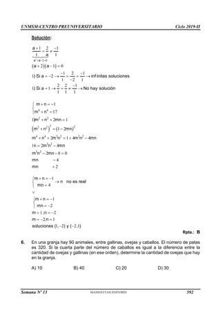UNMSM-CENTRO PREUNIVERSITARIO Ciclo 2019-II
Semana Nº 13 (Prohibida su reproducción y venta) Pág. 53
Solución:
  
2
2 0
1 2 1
1 1
2 1 0
1 2 1
1 2
1 2 1
2 2 1
1 1
1 1 1
a a
a
a
a a
) Si a inf initas soluciones
) Si a No hay solución
  
 
 
  
 
     


    
   
4 4
2 2
2 2
2 2
4 4 2 2 2 2
2 2
2 2
1
17
1 2 1
1 2
2 1 4 4
16 2 4
2 8 0
4
2
m n
m n
)m n mn
m n mn
m n m n m n mn
m n mn
m n mn
mn
mn
  


 

  
  
    
 
  


1
4
1
2
1 2
2 1
1 2 2 1
m n
n no es real
mn
m n
mn
m ;n
m ;n
soluciones ( , ) y ( , )
  






  


 

  
  
 
Rpta.: B
6. En una granja hay 90 animales, entre gallinas, ovejas y caballos. El número de patas
es 320. Si la cuarta parte del número de caballos es igual a la diferencia entre la
cantidad de ovejas y gallinas (en ese orden), determine la cantidad de ovejas que hay
en la granja.
A) 10 B) 40 C) 20 D) 30
592
 