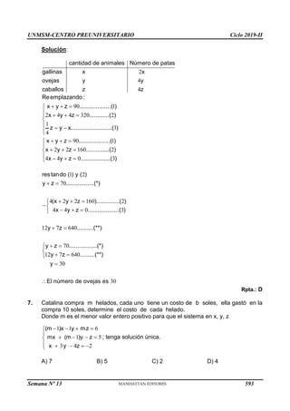 UNMSM-CENTRO PREUNIVERSITARIO Ciclo 2019-II
Semana Nº 13 (Prohibida su reproducción y venta) Pág. 54
Solución:
2
4
4
cantidad de animales Número de patas
gallinas x x
ovejas y y
caballos z z
90 1
2 4 4 320 2
1
3
4
90 1
2 2 160 2
4 4 0 3
Reemplazando :
x y z ...................( )
x y z ............( )
z y x.........................( )
x y z ...................( )
x y z ..............( )
x y z ..................( )
  

   


  


  
  
  





1 2
70
4 2 2 160 2
4 4 0 3
12 7 640
70
12 7 640
30
restando ( ) y ( )
y z .................(*)
(x y z )..............( )
x y z ...................( )
y z ..........(**)
y z .................(*)
y z .........(**)
y
El número de ov
 
  


  

 
 


 


 30
ejas es
Rpta.: D
7. Catalina compra m helados, cada uno tiene un costo de b soles, ella gastó en la
compra 10 soles, determine el costo de cada helado.
Donde m es el menor valor entero positivo para que el sistema en x, y, z
1 1 6
1 5
3 4 2
(m )x y mz
mx (m )y z
x y z
   


   

    

; tenga solución única.
A) 7 B) 5 C) 2 D) 4
593
 