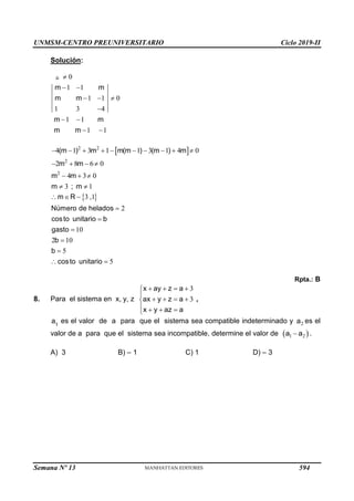 UNMSM-CENTRO PREUNIVERSITARIO Ciclo 2019-II
Semana Nº 13 (Prohibida su reproducción y venta) Pág. 55
Solución:
0
1 1
1 1 0
1 3 4
1 1
1 1
m m
m m
m m
m m

 
  

 
 
 
2 2
2
2
4 1 3 1 1 3 1 4 0
2 8 6 0
4 3 0
3 1
(m ) m m(m ) (m ) m
m m
m m
m ; m
         
   
  
 
 
3 1
2
10
2 10
5
5
m R ,
Número de helados
costo unitario b
gasto
b
b
costo unitario
  





 
Rpta.: B
8. Para el sistema en x, y, z
3
3
x ay z a
ax y z a
x y az a
   


   

   

,
a1
es el valor de a para que el sistema sea compatible indeterminado y 2
a es el
valor de a para que el sistema sea incompatible, determine el valor de  
1 2
a a
 .
A) 3 B) – 1 C) 1 D) – 3
594
 