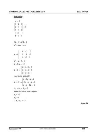 UNMSM-CENTRO PREUNIVERSITARIO Ciclo 2019-II
Semana Nº 13 (Prohibida su reproducción y venta) Pág. 56
Solución:
3
3
2
0
1 1
1 1 0
1 1
1 1
1 1
3 2 0
3 2 0
1 0 3 2
1 1 1 2
1 1 2 0
2 0
1 2
a
a
a
a
a
a ( a )
a a
a
a a
a ; a


  
  

 

  
  
4
1 4
1
x y z
a x y z
x y z
no tiene solución
  


    

   

1
2
1 2
2 1
2 2 1
2 2
0
2
1
3
x y z
x y z
a x y z
x y z
tiene inf initas soluciones
a
a
a a
  


      

    

     
 

   
Rpta.: D
595
 