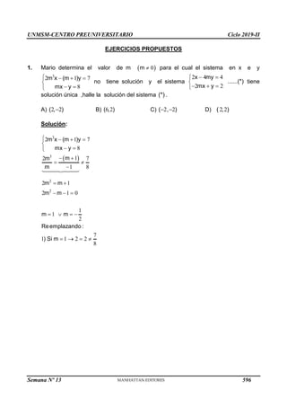 UNMSM-CENTRO PREUNIVERSITARIO Ciclo 2019-II
Semana Nº 13 (Prohibida su reproducción y venta) Pág. 57
EJERCICIOS PROPUESTOS
1. Mario determina el valor de m  
0
m  para el cual el sistema en x e y
3
2 1 7
8
m x (m )y
mx y
   

 

no tiene solución y el sistema
2 4 4
2 2
x my
......(*)
mx y
 


  

tiene
solución única ,halle la solución del sistema (*) .
A) 2 2
( , )
 B) 6 2
( , ) C) 2 2
( , )
  D) 2 2
( , )
Solución:
 
3
3
2
2
2 1 7
8
1
2 7
1 8
2 1
2 1 0
1
1
2
7
1 1 2 2
8
m x (m )y
mx y
m
m
m
m m
m m
m m
Reemplazando :
) Si m
   

 

 
 

 
  
   
   
596
 