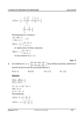 UNMSM-CENTRO PREUNIVERSITARIO Ciclo 2019-II
Semana Nº 13 (Prohibida su reproducción y venta) Pág. 58
3
1 1
2 1
1 7
2 2
2
1
2 1 8
2
1 1
7
4 2
1 1 8
2
2 4 4
2 2
2 2 4
1
1
2
2
2 4 4
2 1
2 2
) Si m
Reemplazando en el sistema :
x my
......(*)
mx y
x y
)Si m
x y
el sistema tiene inf initas soluciones
x y
)Si m
x y
la unica s
   
   
   
   
   


 
 


 


  

 

  
 

 

  
  

2 2
olucion es ( , )
 
Rpta.: C
2. Si el sistema en x e y
1 2 1 3
2 2 2
(m )x ( m )y
(m )x (m )y
   


   

tiene infinitas soluciones, determine la
solución tal que la suma de sus coordenadas es 3.
A) 5 2
( , )
 B) 3 0
( , ) C) 2 5
( , )
 D) 21
( , )
Solución:
2 2
1 2 1 3
2 2 2
2 2 3 2
4 0
0 4
1 1 3
1 0
2 2 2
3 9 3
2 4
2 6 2
m m
m m
m m m m
m(m )
m m
Reemplazando :
) Si m
) Si m
 
 
 
    
 
   

   

 
    
 
597
 