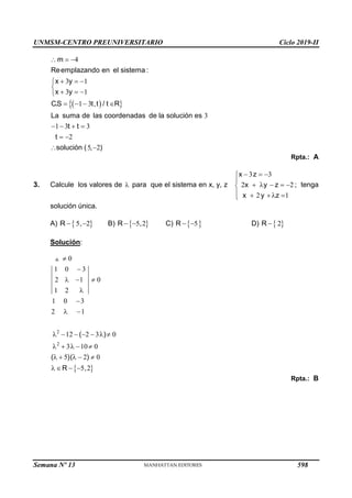 UNMSM-CENTRO PREUNIVERSITARIO Ciclo 2019-II
Semana Nº 13 (Prohibida su reproducción y venta) Pág. 59
 
 
4
3 1
3 1
1 3
3
1 3 3
2
5 2
m
Reemplazando en el sistema :
x y
x y
C.S t,t / t R
La suma de las coordenadas de la solución es
t t
t
solución ( , )
  
  


  

   
   
 
 
Rpta.: A
3. Calcule los valores de  para que el sistema en x, y, z
3 3
2 2
2 1
x z
x y z
x y z
  


    

   

; tenga
solución única.
A)  
5 2
R ,
  B)  
5 2
R ,
  C)  
5
R   D)  
2
R 
Solución:
 
2
2
0
1 0 3
2 1 0
1 2
1 0 3
2 1
12 2 3 0
3 10 0
5 2 0
5 2
( )
( )( )
R ,


  


 
      
    
    
   
Rpta.: B
598
 