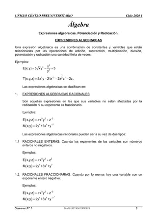 UNMSM-CENTRO PREUNIVERSITARIO Ciclo 2020-I
Semana Nº 1 (Prohibida su reproducción y venta) Pág. 31
Álgebra
Expresiones algebraicas. Potenciación y Radicación.
EXPRESIONES ALGEBRAICAS
Una expresión algebraica es una combinación de constantes y variables que están
relacionadas por las operaciones de adición, sustracción, multiplicación, división,
potenciación y radicación una cantidad finita de veces.
Ejemplos:
3
2
4
x
E(x,y) 5 xy 5
y
  
1
3 2 2
2
T(x,y,z) 5x y 21x 2x z 2z

    .
Las expresiones algebraicas se clasifican en:
1. EXPRESIONES ALGEBRAICAS RACIONALES
Son aquellas expresiones en las que sus variables no están afectadas por la
radicación ni su exponente es fraccionario.
Ejemplos:
 
 
5 2 2
4 4 7
E x,y,z x y z
M x,y 2y +3x +y


 


Las expresiones algebraicas racionales pueden ser a su vez de dos tipos:
1.1 RACIONALES ENTERAS: Cuando los exponentes de las variables son números
enteros no negativos.
Ejemplos:
 
 
5 2 2
4 4 7
E x,y,z x y z
M x,y 2y +3x +y

 

1.2 RACIONALES FRACCIONARIAS: Cuando por lo menos hay una variable con un
exponente entero negativo.
Ejemplos:
 
 
5 2 2
4 4 7
E x,y,z x y z
M x,y 2y +3x +y


 


.
5
 