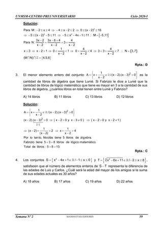 UNMSM-CENTRO PREUNIVERSITARIO Ciclo 2020-I
Semana Nº 2 (Prohibida su reproducción y venta) Pág. 46
Solución:
 
 
2
2 2
Para M: 2 x 4 4 x 2 2 0 (x 2) 16
5 (x 2) 5 11 5 x 4x 1 11 M 5,11
3x 2 3x 6 4 4
Para N: 3
x 2 x 2 x 2
1 4 4
x 3 x 2 1 0 1 0 4 3 3 7 N 3,7
x 2 x 2 x 2
(M N) 4,5,6
           
              
  
  
  
               
  

Rpta.: D
3. El menor elemento entero del conjunto 2
1
A x /(x 2).(x 3) 0
x 2
 
     
 

 
es la
cantidad de libros de álgebra que tiene Lunié. Si Fabrizio le dice a Lunié que la
cantidad de libros de lógico matemático que tiene es mayor en 3 a la cantidad de sus
libros de álgebra, ¿cuántos libros en total tienen entre Lunié y Fabrizio?
A) 14 libros B) 11 libros C) 13 libros D) 12 libros
Solución:
   
2
2
( )
1
A x /(x 2).(x 3) 0
x 2
(x 2).(x 3) 0 x 2 0 y x 3 0 x 2 0 y x 2 1
1 1
(x 2) 2 x 4
(x 2) x 2
Por lo tanto, Nicolás tiene 5 libros de álgebra.
Fabrizio tiene 5 3 8 libros de lógico matemático.
Total de libros : 5

 
     
 

 
            
      
 
 
 8 13.

Rpta.: C
4. Los conjuntos  
2
S x 4x 1 / 1 x 0
       y  
3 2
T x 6x 11 / 2 x 8
       ,
satisfacen que el número de elementos enteros de S T
 representa la diferencia de
las edades de Luis y Carlos. ¿Cuál será la edad del mayor de los amigos si la suma
de sus edades actuales es 30 años?
A) 18 años B) 17 años C) 19 años D) 22 años
59
 