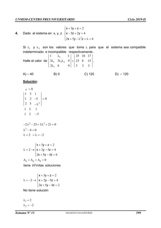 UNMSM-CENTRO PREUNIVERSITARIO Ciclo 2019-II
Semana Nº 13 (Prohibida su reproducción y venta) Pág. 60
4. Dado el sistema en x, y, z
2
3 2
5 2 4
2 5 4
x y z
x z y
x y z
   

  


     

Si 1
 y 2
 son los valores que toma  para que el sistema sea compatible
indeterminado e incompatible respectivamente .
Halle el valor de
1
1 1 2
1
1 1 25 10 17
3 3 9 23 8 15
2 8 9 3 3 3

   

.
A) – 40 B) 0 C) 120 D) – 120
Solución:
2
2 2
2
1
2
0
1 3 1
1 2 5 0
2 5
1 3 1
1 2 5
2 25 3 21 0
4 0
2 2
3 2
2 2 5 4
2 5 4 6
0
3 2
2 2 5 4
2 5 4 2
2
2
x y z
x y z
x y z
x y z
tiene inf initas soluciones
x y z
x y z
x y z
No tiene solución

 


      
  
     
  


     

   

     
  


      

   

 
  
599
 