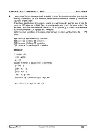 UNMSM-CENTRO PREUNIVERSITARIO Ciclo 2019-II
Semana Nº 13 (Prohibida su reproducción y venta) Pág. 62
6. La empresa Wayra desea producir y vender quenas. La empresa analiza que tanto la
oferta y la demanda de sus artículos, tienen comportamientos lineales y se tiene la
siguiente información:
El punto de equilibrio en el mercado, ocurre si se vendieran 24 quenas a un precio de
venta de 128 soles por unidad. Pero si se estableciera un precio de venta unitario de
92 soles existiría un exceso de demanda de 30 quenas; y si la empresa vendiera
30 quenas obtendría un ingreso de 3300 soles.
Determine qué sucede en el mercado, si se fijara un precio de venta unitario de 170
soles.
A) Exceso de demanda de 35 unidades.
B) Exceso de oferta de 35 unidades.
C) Exceso de oferta de 10 unidades.
D) Exceso de demanda de 10 unidades.
Solución:
1
3300 30
110
2
128 24
110 30
3 200
3 200
92 92 3 200 36
) ingreso pq
p( )
p
)Determinando la ecuación de la demanda
p mq b
m b
m b
m ; q
Ecuación de la demanda p q
si p q q



 
 


 

  
  
      
601
 