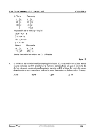 UNMSM-CENTRO PREUNIVERSITARIO Ciclo 2019-II
Semana Nº 13 (Prohibida su reproducción y venta) Pág. 63
3
92 6 92 36
128 24 128 24
110 30
4
128 24
92 6
2 80
2 80
170 45 170 10
35
) Oferta Demanda
p q p q
)Ecuación de la oferta p nq d
n d
n d
n ; d
p q
Oferta Demanda
p q p q
existe un exceso de oferta de unidades.
 
 


 

 
 
Rpta.: B
7. El producto de cuatro números enteros positivos es 90 y la suma de los cubos de los
cuatro números es 369. Si solo hay 2 números consecutivos tal que el producto de
dichos números consecutivos al cuadrado excede en 252 al triple del cubo del mayor
de estos números consecutivos, calcule la suma de cuadrados de los cuatro números.
A) 78 B) 46 C) 66 D) 71
602
 