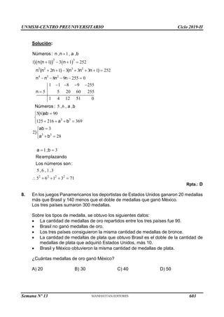 UNMSM-CENTRO PREUNIVERSITARIO Ciclo 2019-II
Semana Nº 13 (Prohibida su reproducción y venta) Pág. 64
Solución:
   
2 3
2 2 3 2
4 3 2
3 3
3 3
1
1 1 3 1 252
2 1 3 3 3 1 252
8 9 255 0
1 1 8 9 255
5 5 20 60 255
1 4 12 51 0
5 6
5 6 90
125 216 369
3
2
28
1 3
Números : n ,n , a ,b
) n(n ) n
n (n n ) (n n n )
n n n n
n
Números : , , a ,b
( )ab
a b
ab
)
a b
a ;b
Reemplazando
Los núme

   
      
    
   




   




 

 
2 2 2 2
5 6 1 3
5 6 1 3 71
ros son :
, , ,
    
Rpta.: D
8. En los juegos Panamericanos los deportistas de Estados Unidos ganaron 20 medallas
más que Brasil y 140 menos que el doble de medallas que ganó México.
Los tres países sumaron 300 medallas.
Sobre los tipos de medalla, se obtuvo los siguientes datos:
 La cantidad de medallas de oro repartidos entre los tres países fue 90.
 Brasil no ganó medallas de oro.
 Los tres países consiguieron la misma cantidad de medallas de bronce.
 La cantidad de medallas de plata que obtuvo Brasil es el doble de la cantidad de
medallas de plata que adquirió Estados Unidos, más 10.
 Brasil y México obtuvieron la misma cantidad de medallas de plata.
¿Cuántas medallas de oro ganó México?
A) 20 B) 30 C) 40 D) 50
603
 