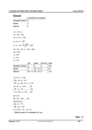 UNMSM-CENTRO PREUNIVERSITARIO Ciclo 2019-II
Semana Nº 13 (Prohibida su reproducción y venta) Pág. 65
Solución:
20
2 140
300
cantidad de medallas
EstadosUnidos x
Brasil y
Mexico z
x y
x z
x y z
 


 

   

300
140
20 300
2
2 2 40 140 600
5 500
100
80
120
100
0 2 10 80
90 2 10 120
100
2 10 80
90 2 10 120
100 1
2
x y z
x
x x
x x x
x
x
y
z
oro plata bronce total
Estados Unidos a b c
Brasil b c
Mexico a b c
a b c
b c
a b c
a b c .........( )
b
  

   
    





 
  


  

     

  
 70 2
2 20 3
c ...............( )
a b c .......( )




   

1 3
3 2 120 4
2 4
( ) ( )
b c .......( )
de ( ) y( )

 
2 70
3 2 120
20 30 50
40
b c
b c
b ;c ; a
Mexico ganó medallas de oro.
 


 

  

Rpta.: C
604
 