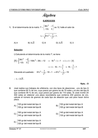 UNMSM-CENTRO PREUNIVERSITARIO Ciclo 2019-I
Semana Nº 13 (Prohibida su reproducción y venta) Pág. 52
Álgebra
EJERCICIOS
1. Si el determinante de la matriz
2
36 1
T
12 3
 
 
  
 
 
es 12, halle el valor de
2
2
1
L 81 1
   

.
A) 4 B) 5 2 C) 9 D) 2 5 E) 3
Solución:
i) Calculando el determinante de la matriz T, se tiene
 
2
2 2
36 1
T 108 36 12 9 1 0
12 3
 
              
 
1 1
: 9 1 9 1
         
 
Elevando al cuadrado: 2 2
2 2
1 1
81 18 1 81 19
       
 
L 2 5
  .
Rpta. : D
2. José realiza sus trabajos de orfebrería, con dos tipos de aleaciones: uno de tipo A
que contiene 60 % de oro, cuyo precio por gramo es de 70 soles y el otro del tipo B
que contiene 90 % de oro, cuyo precio por gramo de 110 soles. Si José invirtió 24
400 soles en elaborar una placa recordatoria que contenía 204 gramos de oro,
calcule el número de gramos de cada tipo de aleación que usó para hacer dicha
placa.
A)
120 gr del metal del tipo A
100 gr del metal del tipo B



B)
150 gr del metal del tipo A
100 gr del metal del tipo B



C)
160 gr del metal del tipo A
140 gr del metal del tipo B



D)
140 gr del metal del tipo A
130 gr del metal del tipo B



E)
160 gr del metal del tipo A
120 gr del metal del tipo B



605
 