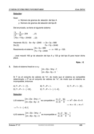 UNMSM-CENTRO PREUNIVERSITARIO Ciclo 2019-I
Semana Nº 13 (Prohibida su reproducción y venta) Pág. 53
Solución:
Sean
x : Número de gramos de aleación del tipo A
y : Número de gramos del aleación del tipo B
Del enunciado, se tiene el siguiente sistema
3 9
x y 204 ...(1)
5 10
70x 110y 24400 ...(2)

 


  

Haciendo 50.(1): 6x 9y 2040 2x 3y 680
    
De (2): 7x 11y 2440
 
Resolviendo el sistema
2x 3y 680
7x 11y 2440
 



 

x 160 ,y 120
  .
José mezcló 160 gr de aleación del tipo A y 120 gr del tipo B para hacer dicha
placa.
Rpta. : E
3. Dado el sistema lineal en x e y
(m 2)x 3my 1
(m 8)x 9y 3
  


  

.
Si T es el conjunto de valores de “m”, de modo que el sistema es compatible
determinado, y P es el conjunto de valores de “m”, de modo que el sistema es
incompatible, entonces
A)  
T P 1
   . B) T P
  . C)  
T P 6
   .
D)  
T P 1
;6
    . E)  
T P 1; 6
     .
Solución:
i) El sistema
(m 2)x 3my 1
(m 8)x 9y 3
  


  

es compatible si 2
m 2 3m
m 5m 6 0
m 8 9

    

m 6 m 1
    
 
T 6;1
   
ii) El sistema
(m 2)x 3my 1
(m 8)x 9y 3
  


  

es incompatible si
m 2 3m 1
m 8 9 3

 

606
 