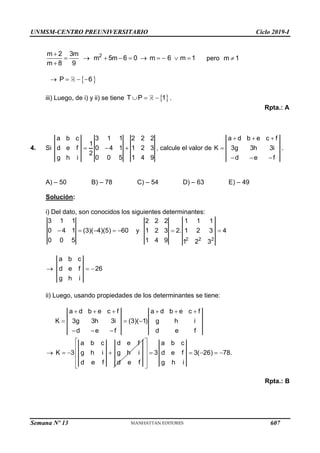 UNMSM-CENTRO PREUNIVERSITARIO Ciclo 2019-I
Semana Nº 13 (Prohibida su reproducción y venta) Pág. 54
2
m 2 3m
m 5m 6 0 m 6 m 1
m 8 9

         

pero m 1

 
P 6
   
iii) Luego, de i) y ii) se tiene  
T P 1
   .
Rpta.: A
4. Si
a b c 3 1 1 2 2 2
1
d e f 0 4 1 1 2 3
2
g h i 0 0 5 1 4 9
   , calcule el valor de
a d b e c f
K 3g 3h 3i
d e f
  

  
.
A) – 50 B) – 78 C) – 54 D) – 63 E) – 49
Solución:
i) Del dato, son conocidos los siguientes determinantes:
3 1 1
0 4 1 (3)( 4)(5) 60
0 0 5
     y
2 2 2
2 2 2 1 1 1
1 2 3 2. 1 2 3 4
1 4 9 1 2 3
 

a b c
d e f 26
g h i
 
ii) Luego, usando propiedades de los determinantes se tiene:
a d b e c f a d b e c f
K 3g 3h 3i (3)( 1) g h i
d e f d e f
     
  
  
a b c d e f
K 3 g h i g h i
d e f d e f
   
a b c
3 d e f 3( 26) 78.
g h i
 
 
    
 
 
 
Rpta.: B
607
 