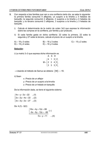 UNMSM-CENTRO PREUNIVERSITARIO Ciclo 2019-I
Semana Nº 13 (Prohibida su reproducción y venta) Pág. 55
5. Con respecto a tres familias que van a una confitería cierto día, se sabe lo siguiente:
la primera familia consumió 4 alfajores, un suspiro a la limeña y 3 helados de
barquillo; la segunda consumió 2 alfajores, 2 suspiros a la limeña y 4 helados de
barquillo; y la tercera consumió 3 alfajores, 3 suspiros a la limeña y 3 helados de
barquillo.
i) Calcule el determinante de la matriz de orden 3x3 que expresa la información
sobre las compras en la confitería, por familia y por producto.
ii) Si cada familia gasta en dicha confitería: 22 soles la primera, 22 soles la
segunda y 27 soles la tercera, calcule el precio de un suspiro a la limeña.
A) – 18 y 3 soles B) – 16 y 3 soles C) – 15 y 2 soles
D) – 18 y 4 soles E) – 16 y 4 soles
Solución:
i) La matriz 33 que expresa dicha información es
1
2
3
A S H
4 1 3 F
M 2 2 4 F
3 3 3 F
 
 
  
 
 
Usando el método de Sarrus se obtiene : M 18.
  
ii) Sean
x : Precio de un alfajor
y : Precio de un suspiro a la limeña
z : Precio de un helado en barquillo
De la información dada, se tiene el siguiente sistema
4x y 3z 22 ...(1)
2x 2y 4z 22 ...(2)
3x 3y 3z 27 ...(3)
  


  

   

De 4.(1) 3(2):

16x 4y 12z 88
( )
6x 6y 12z 66
5x y 11 ...(4)
  



    

 
608
 