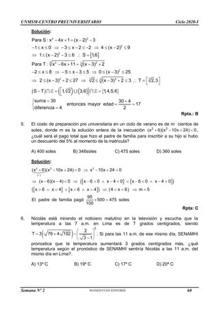 UNMSM-CENTRO PREUNIVERSITARIO Ciclo 2020-I
Semana Nº 2 (Prohibida su reproducción y venta) Pág. 47
Solución:
 
  
   
2 2
2
2
3 2 2
3
2
2 2
3 3
3
3
Para S : x 4x 1 (x 2) 3
1 x 0 3 x 2 2 4 (x 2) 9
1 (x 2) 3 6 S 1,6
Para T : x 6x 11 (x 3) 2
2 x 8 5 x 3 5 0 (x 3) 25
2 (x 3) 2 27 2 (x 3) 2 3 T 2,3
S T 1, 2 3,6 1,4,5,6
suma 30
diferen
    
            
      
    
           
 
           
 

  

 30 4
entonces mayor edad 17
cia 4 2
 
 



Rpta.: B
5. El costo de preparación pre universitaria en un ciclo de verano es de m cientos de
soles, donde m es la solución entera de la inecuación 2 2
(x 6)(x 10x 24) 0
    ,
¿cuál será el pago total que hizo el padre de familia para inscribir a su hijo si hubo
un descuento del 5% al momento de la matricula?
A) 400 soles B) 348soles C) 475 soles D) 360 soles
Solución:
   
 
   
   
2 2 2
( )
(x 6)(x 10x 24) 0 x 10x 24 0
(x 6)(x 4) 0 x 6 0 x 4 0 x 6 0 x 4 0
x 6 x 4 x 6 x 4 4 x 6 m 5
95
El padre de familia pagó 500 475 soles
100

       
               
           
 
Rpta: C
6. Nicolás está mirando el noticiero matutino en la televisión y escucha que la
temperatura a las 7 a.m. en Lima es de T grados centigrados, siendo
 
3
2
T 3 76 4 192
3 1
 
    

 
. Si para las 11 a.m. de ese mismo día, SENAMHI
pronostica que la temperatura aumentará 3 grados centígrados más, ¿qué
temperatura según el pronóstico de SENAMHI sentiría Nicolás a las 11 a.m. del
mismo día en Lima?.
A) 13º C B) 19º C C) 17º C D) 20ª C
60
 