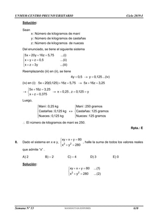 UNMSM-CENTRO PREUNIVERSITARIO Ciclo 2019-I
Semana Nº 13 (Prohibida su reproducción y venta) Pág. 57
Solución:
Sean
x : Número de kilogramos de maní
y : Número de kilogramos de castañas
z : Número de kilogramos de nueces
Del enunciado, se tiene el siguiente sistema
5x 20y 16z 5,75 ...(i)
x y z 0,5 ...(ii)
x z 3y ...(iii)
  


  

  

Reemplazando (iii) en (ii), se tiene
4y 0,5 y 0,125
   ...(iv)
(iv) en (i): 5x 20(0,125) 16z 5,75 5x 16z 3,25
     
5x 16z 3,25
x 0,25 , z 0,125 y
x z 0,375
 

    

 

Luego,
Maní : 0,25 kg Maní : 250 gramos
Castañas : 0,125 kg Castañas :125 gramos
Nueces : 0,125 kg Nueces :125 gramos
 
 

 
 
 
 El número de kilogramos de maní es 250.
Rpta.: E
8. Dado el sistema en x e y, 2 2
xy x y 80
x y 280
  



 


, halle la suma de todos los valores reales
que admite “x” .
A) 2 B) – 2 C) – 4 D) 3 E) 0
Solución:
2 2
xy x y 80 ...(1)
x y 280 ...(2)
  



 


610
 