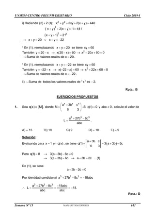 UNMSM-CENTRO PREUNIVERSITARIO Ciclo 2019-I
Semana Nº 13 (Prohibida su reproducción y venta) Pág. 58
i) Haciendo 2 2
(2) 2.(1): x y 2xy 2(x y) 440
     
 
 
2
2 2
x y 2(x y) 1 441
x y 1 21
    
  
x y 20 x y 22
      
* En (1), reemplazando x y 20
  se tiene xy 60

También 2
y 20 x x(20 x) 60 x 20x 60 0
        
Suma de valores reales de x 20
  .
* En (1), reemplazando x y 22
   se tiene xy 60

También 2
y 22 x x( 22 x) 60 x 22x 60 0
          
Suma de valores reales de x 22
   .
ii) Suma de todos los valores reales de "x" es 2.
 
Rpta.: B
EJERCICIOS PROPUESTOS
1. Sea q(x) M
 , donde
x x x
a 3b c
M
6 3
 

  
 
. Si q(1) 0
 y abc 0
 , calcule el valor de
3 3 3
a 27b 8c
L
abc
 
 .
A) – 15 B) 18 C) 9 D) – 18 E) – 9
Solución:
Evaluando para x 1
 en q(x) , se tiene  
a 3b c
q(1) 3 a 3b 6c
6 3

   
Pero q(1) 0 3(a 3b) 6c 0
    
3(a 3b) 6c a 3b 2c ...(1)
     
De (1), se tiene
a 3b 2c 0
  
Por identidad condicional 3 3 3
a 27b 8c 18abc
   
3 3 3
a 27b 8c 18abc
L 18.
abc abc
  
    
Rpta.: D
611
 