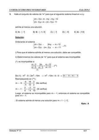 UNMSM-CENTRO PREUNIVERSITARIO Ciclo 2019-I
Semana Nº 13 (Prohibida su reproducción y venta) Pág. 60
3. Halle el conjunto de valores de “m” para que el siguiente sistema lineal en x e y
(m 3)x m my my 12
(m 3)y m (m 5)x 11
    


    

admita al menos una solución.
A)  
1
 
R B)  
1
; 9
  
R C)  
1
 D)  
9
 E)  
1;9

R
Solución:
Ordenando el sistema
(m 3)x 2my m 12
...(*)
(m 5)x (m 3)y m 11
   


    

i) Para que el sistema admita al menos una solución, debe ser compatible.
ii) Determinemos los valores de “m” para que el sistema sea incompatible
(*) es incompatible si
(1)
m 3 2m m 12
...(**)
m 5 m 3 m 11
 
 
  
De (1): 2 2 2
m 9 2m 10m m 10m 9 0 m 9 m 1
            
Reemplazando en (**):
6 18 3
m 9 :
4 12 2

   

(No verifica)
2 2 11
m 1 :
4 4 10

   

(Si verifica)
Luego, el sistema es incompatible para m 1
  , entonces el sistema es compatible
para m 1
  .
El sistema admite al menos una solución para  
m 1
   .
Rpta.: A
613
 