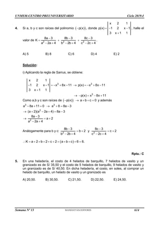 UNMSM-CENTRO PREUNIVERSITARIO Ciclo 2019-I
Semana Nº 13 (Prohibida su reproducción y venta) Pág. 61
4. Si a, b y c son raíces del polinomio  
p(x)
 , donde
x 2 1
p(x) 1 2 x 1
3 x 1 1
  

, halle el
valor de 2 2 2
8a 3 8b 3 8c 3
K
a 2a 4 b 2b 4 c 2c 4
  
  
     
.
A) 5 B) 8 C) 6 D) 4 E) 2
Solución:
i) Aplicando la regla de Sarrus, se obtiene:
3 3
x 2 1
1 2 x 1 x 8x 11 p(x) x 8x 11
3 x 1 1
          

3
p(x) x 8x 11
    
Como a,b y c son raíces de  
p(x) a b c 0
     y además
3 3
2
2
a 8a 11 0 a 8 8a 3
(a 2)(a 2a 4) 8a 3
8a 3
a 2
a 2a 4
      
     

  
 
Análogamente para b y c: 2
8b 3
b 2
b 2b 4

 
 
y 2
8c 3
c 2
c 2c 4

 
 
 
K a 2 b 2 c 2 a b c 6 6.
           
Rpta.: C
5. En una heladería, el costo de 4 helados de barquillo, 7 helados de vasito y un
granizado es de S/ 35,50 y el costo de 5 helados de barquillo, 9 helados de vasito y
un granizado es de S/ 40,50. En dicha heladería, el costo, en soles, al comprar un
helado de barquillo, un helado de vasito y un granizado es
A) 20,50. B) 30,50. C) 21,50. D) 22,50. E) 24,50.
614
 