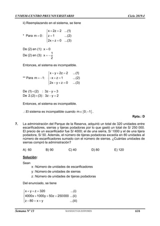 UNMSM-CENTRO PREUNIVERSITARIO Ciclo 2019-I
Semana Nº 13 (Prohibida su reproducción y venta) Pág. 63
ii) Reemplazando en el sistema, se tiene
* Para m 0
 :
x 2z 2 ...(1)
z 1 ...(2)
2x z 0 ...(3)
 




  

De (2) en (1): x 0

De (2) en (3):
1
x
2
 
Entonces, el sistema es incompatible.
** Para m 1
  :
x y 2z 2 ...(1)
x z 1 ...(2)
2x y z 0 ...(3)
  


  

   

De (1) (2) :
 3z y 3
 
De 2.(2) (3):
 3z y 2
 
Entonces, el sistema es incompatible.
El sistema es incompatible cuando  
m 0; 1
  .
Rpta.: D
7. La administración del Parque de la Reserva, adquirió un total de 320 unidades entre
escarificadores, sierras y tijeras podadoras por lo que gastó un total de S/ 250 000.
El precio de un escarificador fue S/ 4000; el de una sierra, S/ 1000 y el de una tijera
podadora, S/ 50. Además, el número de tijeras podadoras excedía en 80 unidades al
número de escarificadores sumado con el número de sierras. ¿Cuántas unidades de
sierras compró la administración?
A) 60 B) 90 C) 40 D) 80 E) 120
Solución:
Sean
x : Número de unidades de escarificadores
y : Número de unidades de sierras
z : Número de unidades de tijeras podadoras
Del enunciado, se tiene
x y z 320 ...(i)
4000x 1000y 50z 250000 ...(ii)
z 80 x y ...(iii)
  


  

   

616
 