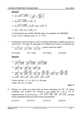 UNMSM-CENTRO PREUNIVERSITARIO Ciclo 2020-I
Semana Nº 2 (Prohibida su reproducción y venta) Pág. 48
Solución:
 
 
   
3
3
2 3 1
T 3 2. 19 192
3 1 3 1
T 6 19 192 3 1
T 6 19 2 48 3 3 3(3) 3 3 1
T 6 4 3 10 6 3 14
La temperatura que sentiría Nicolás según el pronóstico de SENAMHI
a las 11 de la mañana sería 14 3 17º C
 

 
   
 
   
   
 
 
   
 
 
 
     
 
 
    
 
Rpta.: C
7. El estudiante José se compra un libro de Cálculo Diferencial e Integral que tiene un
costo de 2
(n 10)
 soles. Si José pago con 3 billetes de 20 soles y se satisface que
5 3 2
n
15 10 2 13 4 10 18 8 5
  
  
, ¿cuánto recibirá de vuelto?
A) 16 soles B) 11 soles C) 10 soles D) 8 soles
Solución:
     
2
5 3 2
n
15 2 50 13 2 40 18 2 80
5 3 2
n
10 5 8 5 10 8
5 10 5 3 8 5 2 10 8
n
10 5 10 5 8 5 8 5 10 8 10 8
n 10 5 8 5 10 8 2 10
Pr ecio del libro : n 10 (40) 10 50 soles
Vuelto 60 50 10 soles
  
  
  
  
  
     
     
      
   
  
Rpta.: C
8. Enrique va a pintar una pared plana de forma rectangular de
2 2
L (L 3)
 metros
cuadrados que contiene una ventana y una puerta de 1 m2
y 2,5 m2
respectivamente. Si se tiene que L 11 72 48 24 5 2 6
      , ¿cuántos
metros cuadrados tendrá que pintar Enrique exactamente?
A) 15,5 m2
B) 14,5 m2
C) 12,5 m2
D) 8,5 m2
61
 