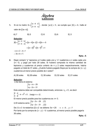 UNMSM-CENTRO PREUNIVERSITARIO Ciclo 2018-II
Semana Nº 13 (Prohibida su reproducción y venta) Pág. 64
Álgebra
EJERCICIOS
, donde , se cumple que , halle el
.
1. Si en la matriz
valor de
A) 7 B) 5 C) 8 D) 6 E) 3
Solución:
2.
Rpta.: A
lapiceros
; y pagó por todo 29 soles. Si hubiera comprado la misma cantidad de
lapiceros y cuadernos al precio unitario de n y 2 soles respectivamente, habría
pagado un total de 31 soles. ¿Cuánto hubiera pagado Daysi por la compra de
cuadernos al menor precio posible de n soles?
A) 28 soles B) 28 soles C) 36 soles D) 32 soles E) 21 soles
Solución:
i) Se tiene el sistema:
, es decir
Este sistema debe ser compatible determinado, entonces
; luego .
El menor precio posible para los cuadernos es: n= 3.
ii) El sistema sería
De (1) x 3 le restamos (2) x 2 se obtiene: 5x = 25
cuadernos, al menor precio posible pagaría
Por tanto por la compra de
36 soles.
Rpta.: C
619
 
